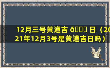 12月三号黄道吉 💐 日（2021年12月3号是黄道吉日吗）